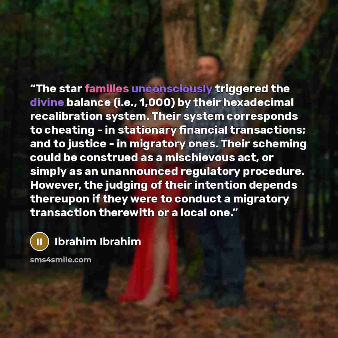 “The star families unconsciously triggered the divine balance (i.e., 1,000) by their hexadecimal recalibration system. Their system corresponds to cheating - in stationary financial transactions; and to justice - in migratory ones. Their scheming could be construed as a mischievous act, or simply…” quote by Ibrahim Ibrahim