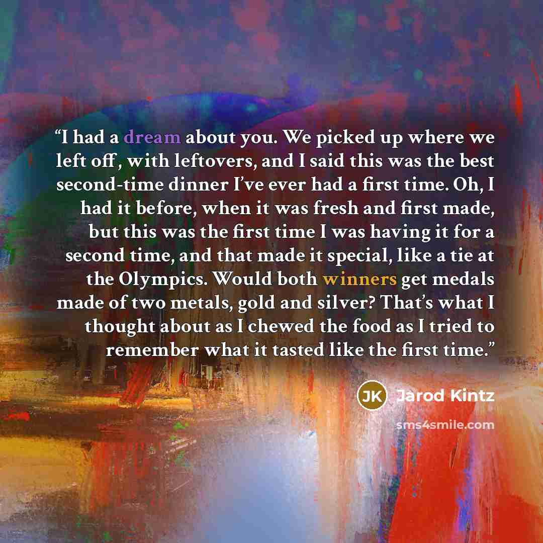 “I had a dream about you. We picked up where we left off, with leftovers, and I said this was the best second-time dinner I’ve ever had a first time. Oh, I had it before, when it was fresh and first made, but this was the first time I was having it for a second time, and that made it special, like…” quote by Jarod Kintz