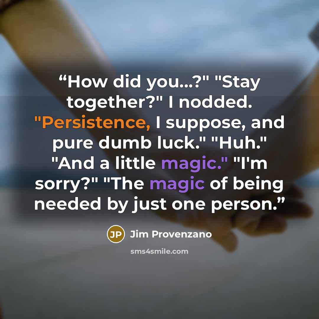 “How did you...?" "Stay together?" I nodded. "Persistence, I suppose, and pure dumb luck." "Huh." "And a little magic." "I'm sorry?" "The magic of being needed by just one person.” quote by Jim Provenzano