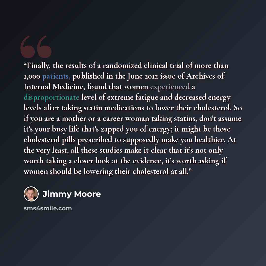 “Finally, the results of a randomized clinical trial of more than 1,000 patients, published in the June 2012 issue of Archives of Internal Medicine, found that women experienced a disproportionate level of extreme fatigue and decreased energy levels after taking statin medications to lower their…” quote by Jimmy Moore