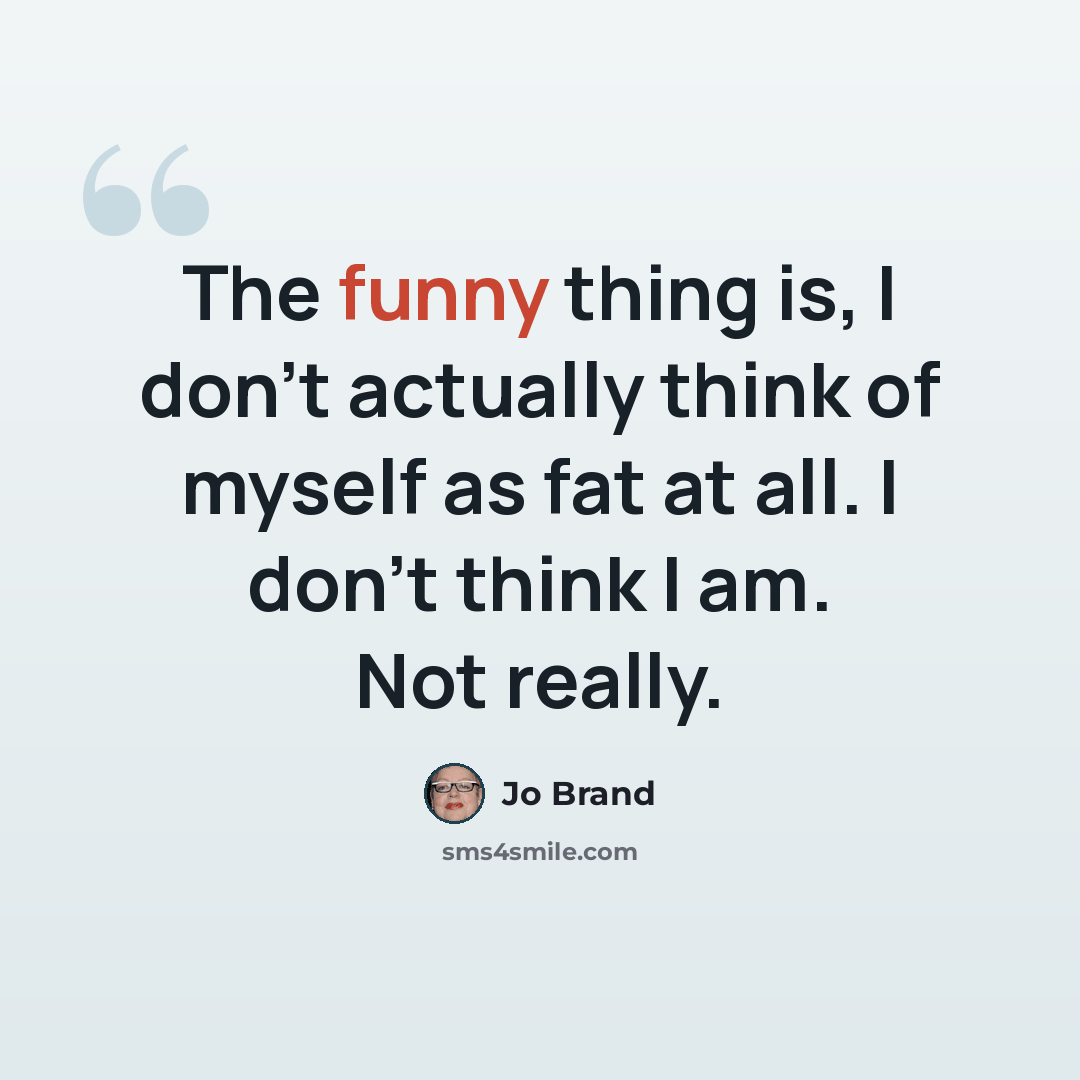 “The funny thing is, I don't actually think of myself as fat at all. I don't think I am. Not really.” quote by Jo Brand