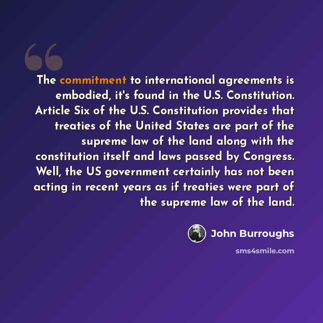 “The commitment to international agreements is embodied, it's found in the U.S. Constitution. Article Six of the U.S. Constitution provides that treaties of the United States are part of the supreme law of the land along with the constitution itself and laws passed by Congress. Well, the US…” quote by John Burroughs
