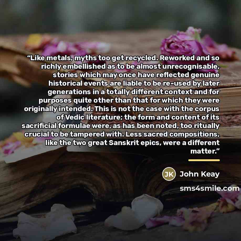 “Like metals, myths too get recycled. Reworked and so richly embellished as to be almost unrecognisable, stories which may once have reflected genuine historical events are liable to be re-used by later generations in a totally different context and for purposes quite other than that for which they…” quote by John Keay