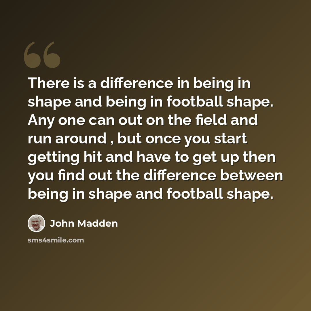 “There is a difference in being in shape and being in football shape. Any one can out on the field and run around , but once you start getting hit and have to get up then you find out the difference between being in shape and football shape.” quote by John Madden