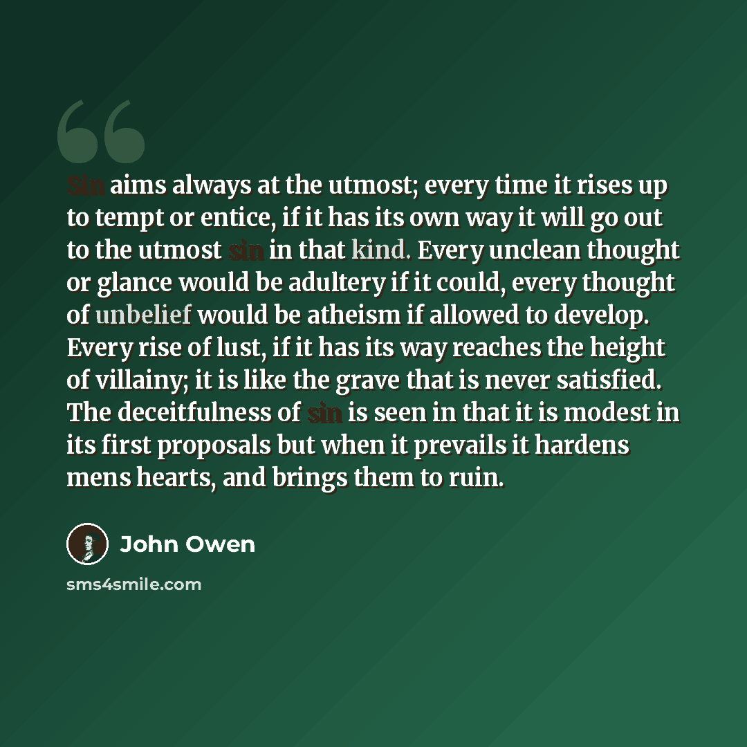 “Sin aims always at the utmost; every time it rises up to tempt or entice, if it has its own way it will go out to the utmost sin in that kind. Every unclean thought or glance would be adultery if it could, every thought of unbelief would be atheism if allowed to develop. Every rise of lust, if it…” quote by John Owen