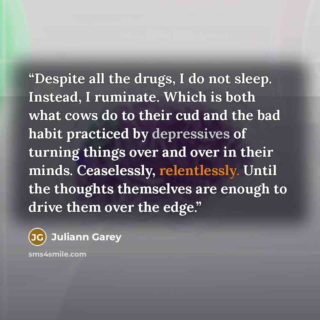 “Despite all the drugs, I do not sleep. Instead, I ruminate. Which is both what cows do to their cud and the bad habit practiced by depressives of turning things over and over in their minds. Ceaselessly, relentlessly. Until the thoughts themselves are enough to drive them over the edge.” quote by Juliann Garey