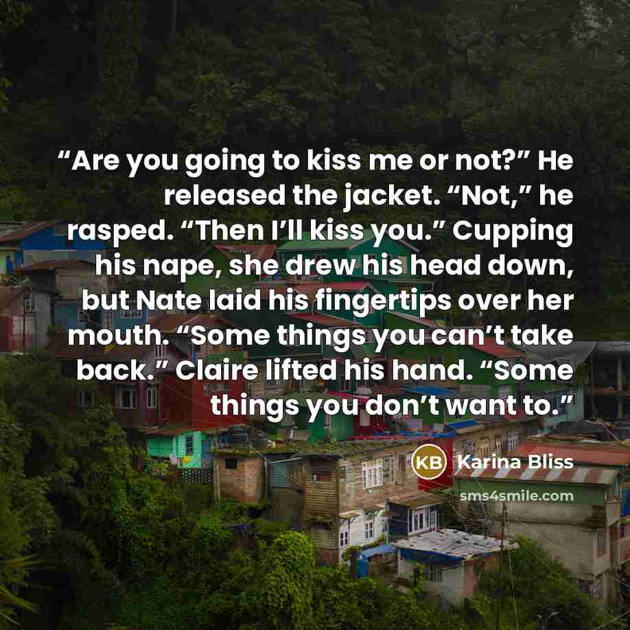 “Are you going to kiss me or not?” He released the jacket. “Not,” he rasped. “Then I’ll kiss you.” Cupping his nape, she drew his head down, but Nate laid his fingertips over her mouth. “Some things you can’t take back.” Claire lifted his hand. “Some things you don’t want to.” quote by Karina Bliss