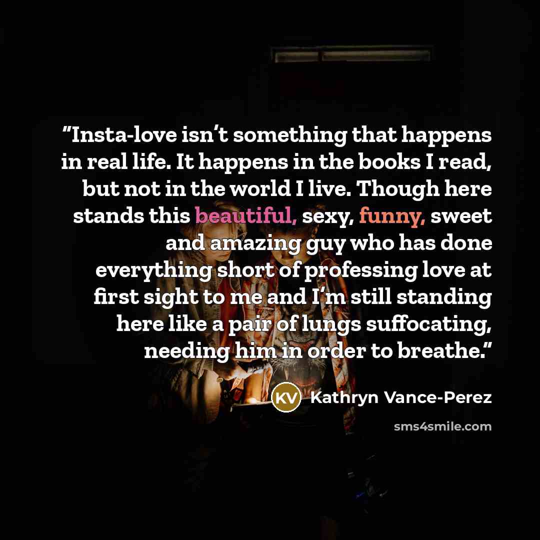 “Insta-love isn’t something that happens in real life. It happens in the books I read, but not in the world I live. Though here stands this beautiful, sexy, funny, sweet and amazing guy who has done everything short of professing love at first sight to me and I’m still standing here like a pair of…” quote by kathryn vance-perez