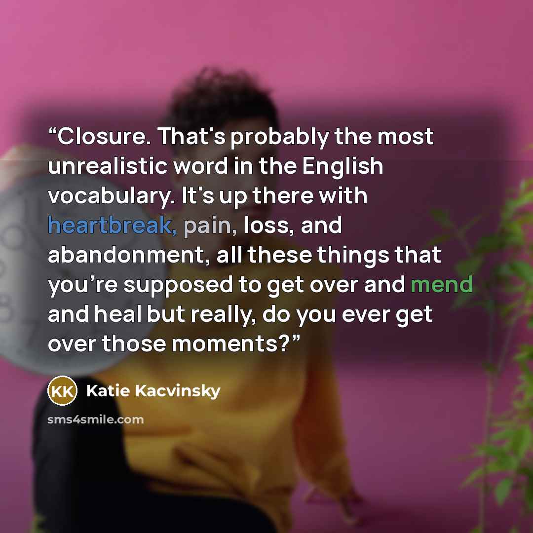 “Closure. That's probably the most unrealistic word in the English vocabulary. It's up there with heartbreak, pain, loss, and abandonment, all these things that you're supposed to get over and mend and heal but really, do you ever get over those moments?” quote by Katie Kacvinsky
