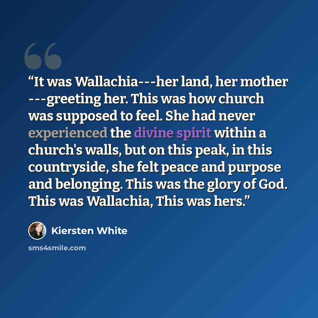 “It was Wallachia---her land, her mother ---greeting her. This was how church was supposed to feel. She had never experienced the divine spirit within a church's walls, but on this peak, in this countryside, she felt peace and purpose and belonging. This was the glory of God. This was Wallachia…” quote by Kiersten White