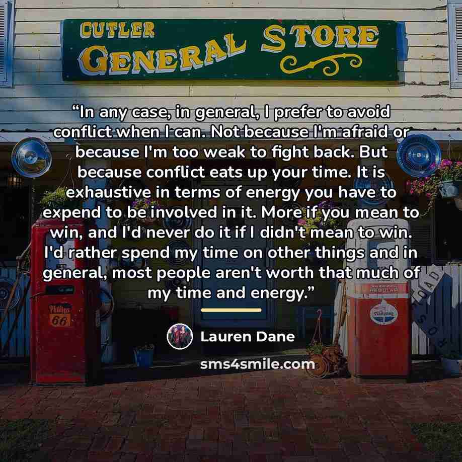 “In any case, in general, I prefer to avoid conflict when I can. Not because I'm afraid or because I'm too weak to fight back. But because conflict eats up your time. It is exhaustive in terms of energy you have to expend to be involved in it. More if you mean to win, and I'd never do it if I…” quote by Lauren Dane