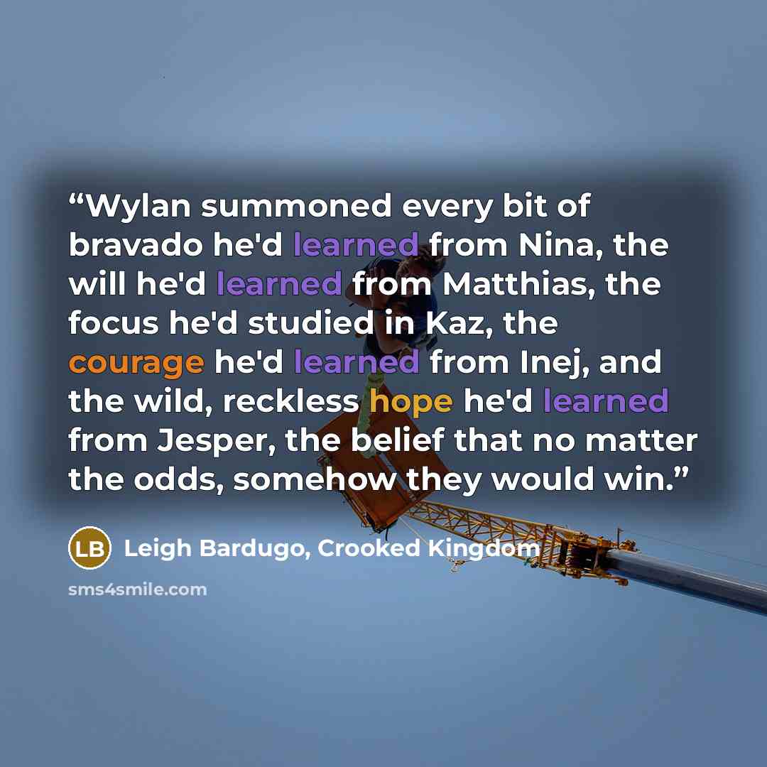 “Wylan summoned every bit of bravado he'd learned from Nina, the will he'd learned from Matthias, the focus he'd studied in Kaz, the courage he'd learned from Inej, and the wild, reckless hope he'd learned from Jesper, the belief that no matter the odds, somehow they would win.” quote by Leigh Bardugo, Crooked Kingdom