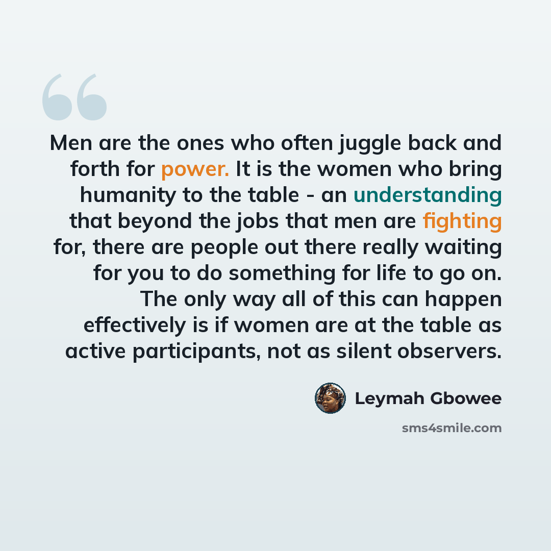 “Men are the ones who often juggle back and forth for power. It is the women who bring humanity to the table - an understanding that beyond the jobs that men are fighting for, there are people out there really waiting for you to do something for life to go on. The only way all of this can happen…” quote by Leymah Gbowee