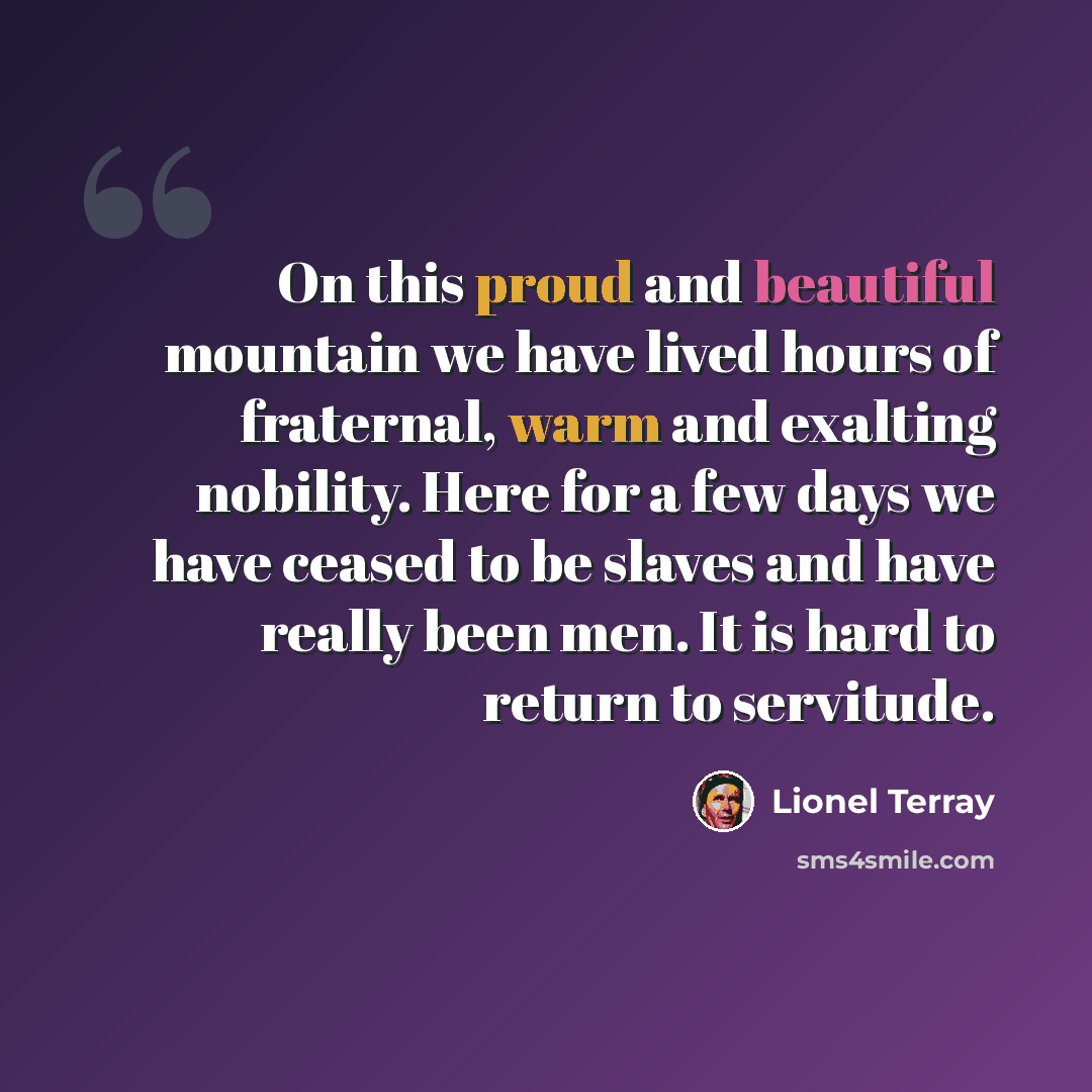 “On this proud and beautiful mountain we have lived hours of fraternal, warm and exalting nobility. Here for a few days we have ceased to be slaves and have really been men. It is hard to return to servitude.” quote by Lionel Terray