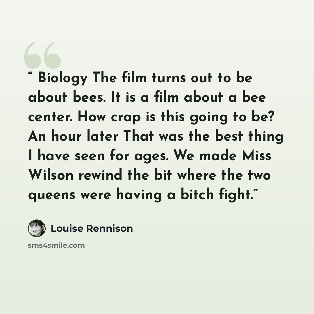 “Biology The film turns out to be about bees. It is a film about a bee center. How crap is this going to be? An hour later That was the best thing I have seen for ages. We made Miss Wilson rewind the bit where the two queens were having a bitch fight.” quote by Louise Rennison