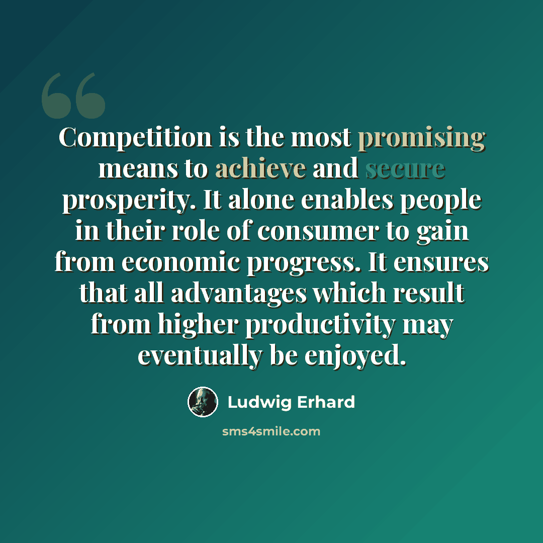 “Competition is the most promising means to achieve and secure prosperity. It alone enables people in their role of consumer to gain from economic progress. It ensures that all advantages which result from higher productivity may eventually be enjoyed.” quote by Ludwig Erhard