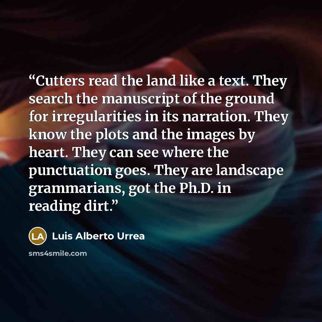 “Cutters read the land like a text. They search the manuscript of the ground for irregularities in its narration. They know the plots and the images by heart. They can see where the punctuation goes. They are landscape grammarians, got the Ph.D. in reading dirt.” quote by Luis Alberto Urrea