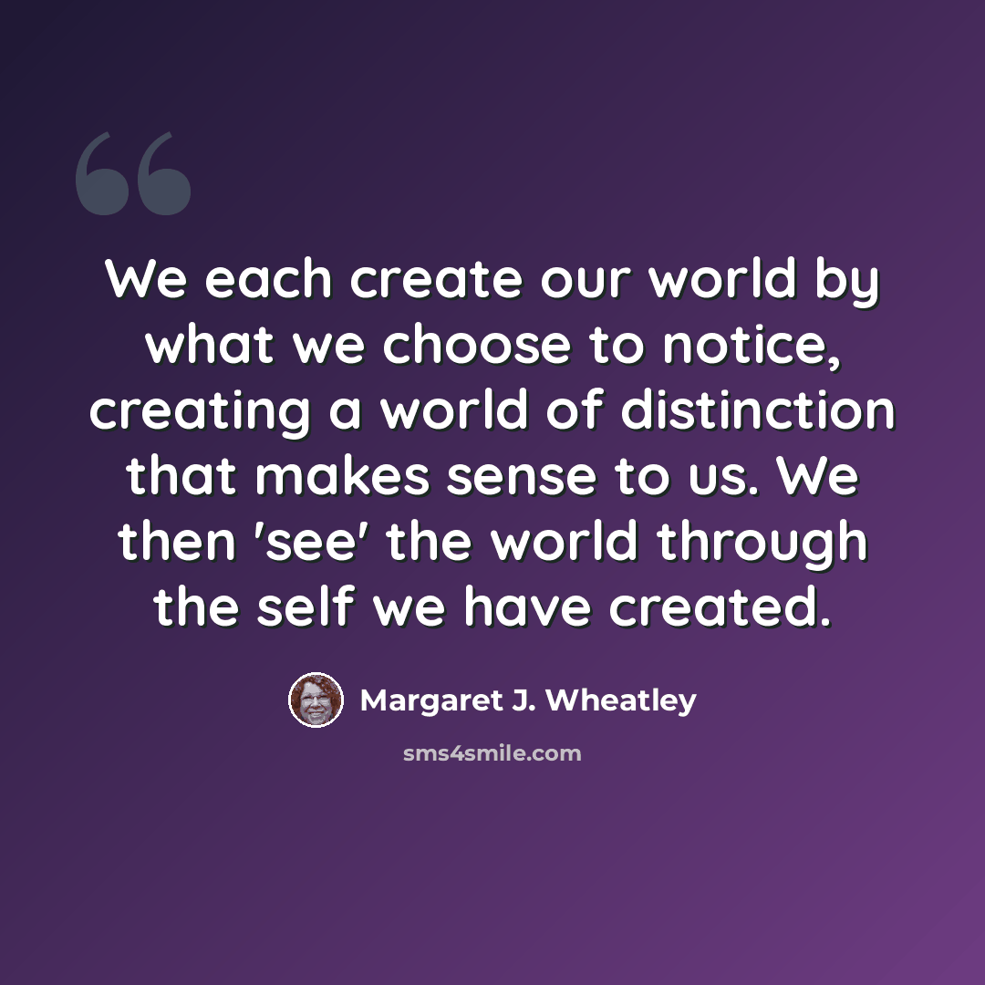 “We each create our world by what we choose to notice, creating a world of distinction that makes sense to us. We then 'see' the world through the self we have created.” quote by Margaret J. Wheatley