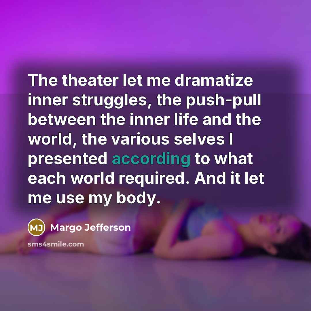 “The theater let me dramatize inner struggles, the push-pull between the inner life and the world, the various selves I presented according to what each world required. And it let me use my body.” quote by Margo Jefferson