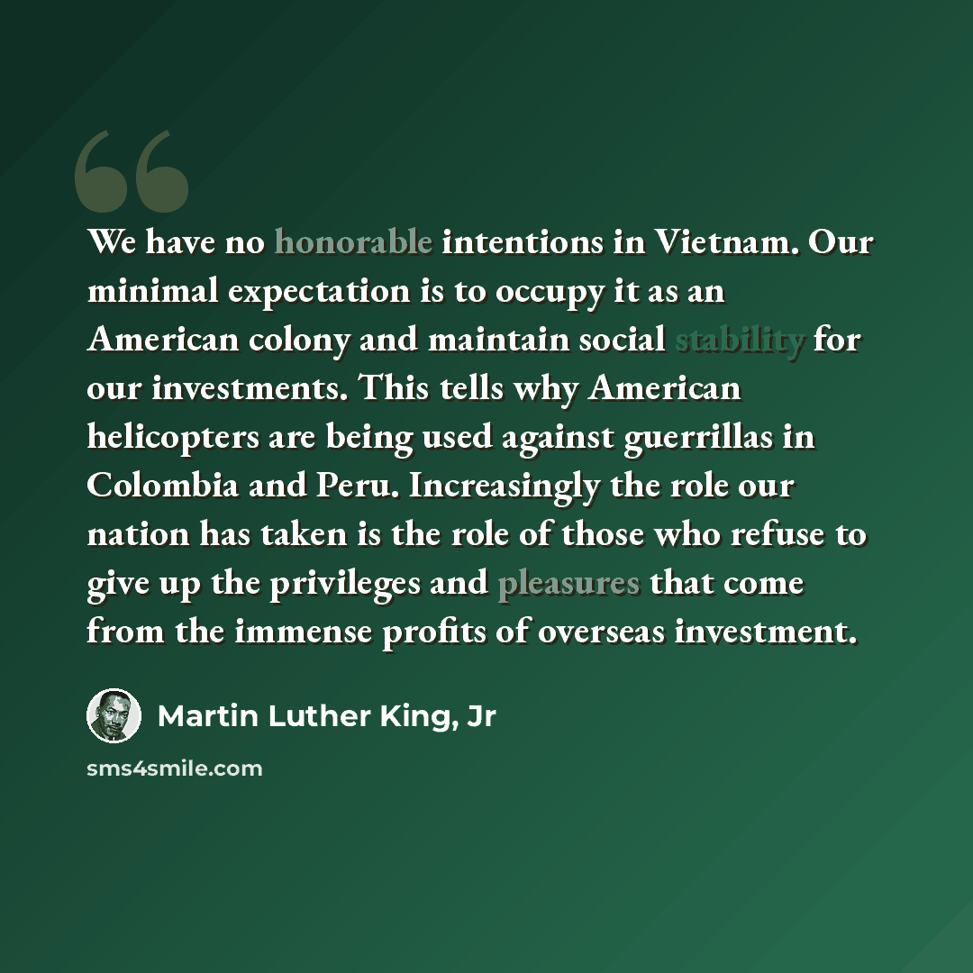 “We have no honorable intentions in Vietnam. Our minimal expectation is to occupy it as an American colony and maintain social stability for our investments. This tells why American helicopters are being used against guerrillas in Colombia and Peru. Increasingly the role our nation has taken is the…” quote by Martin Luther King, Jr
