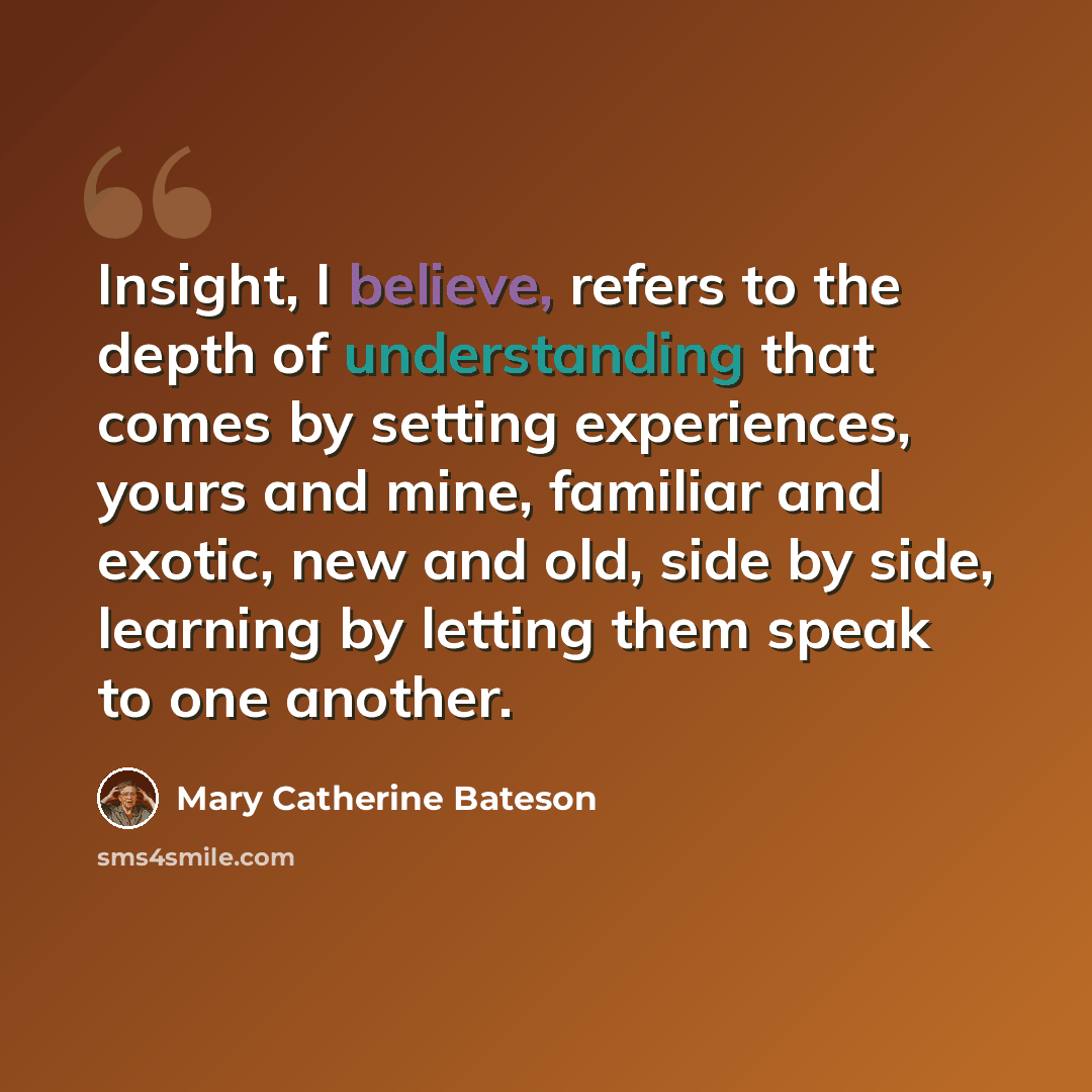 “Insight, I believe, refers to the depth of understanding that comes by setting experiences, yours and mine, familiar and exotic, new and old, side by side, learning by letting them speak to one another.” quote by Mary Catherine Bateson