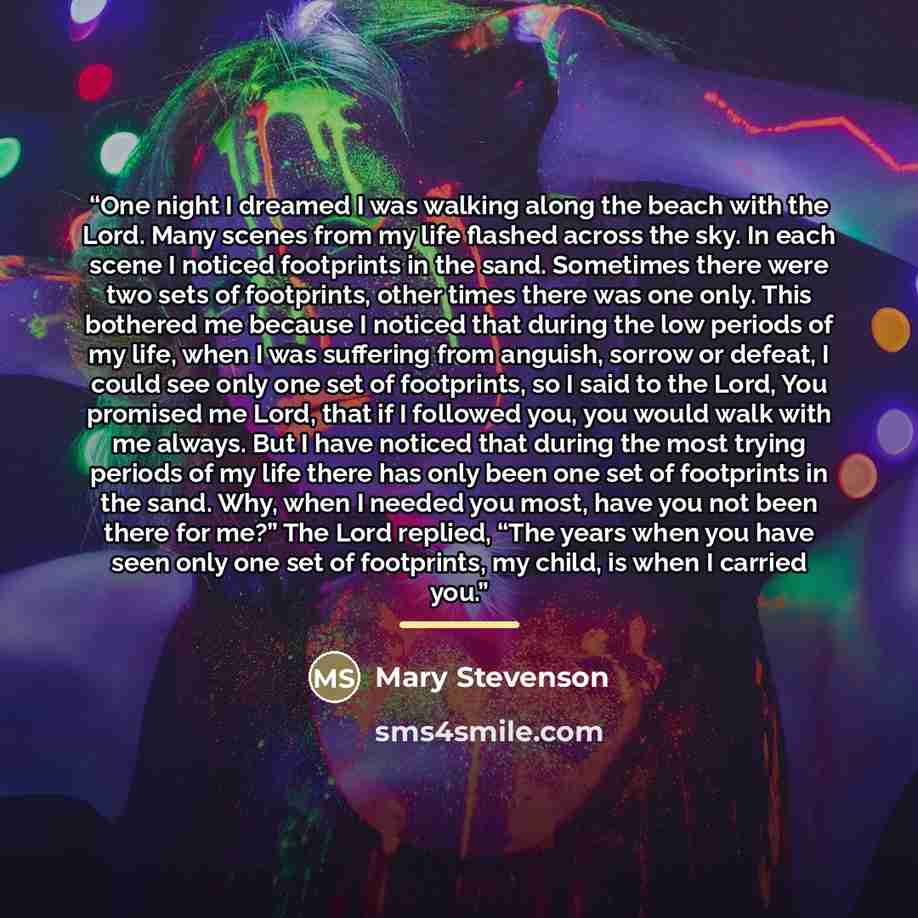 “One night I dreamed I was walking along the beach with the Lord. Many scenes from my life flashed across the sky. In each scene I noticed footprints in the sand. Sometimes there were two sets of footprints, other times there was one only. This bothered me because I noticed that during the low…” quote by Mary Stevenson