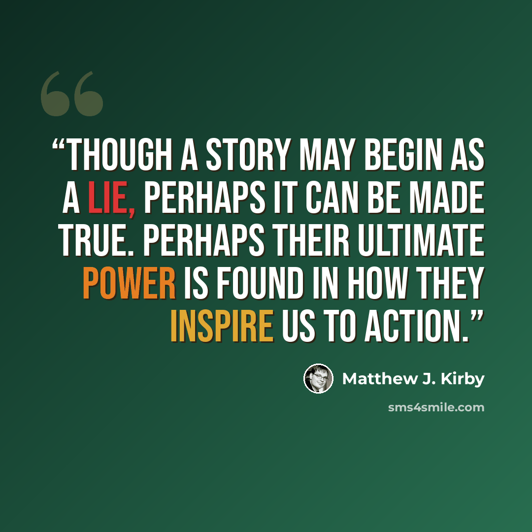 “Though a story may begin as a lie, perhaps it can be made true. Perhaps their ultimate power is found in how they inspire us to action.” quote by Matthew J. Kirby