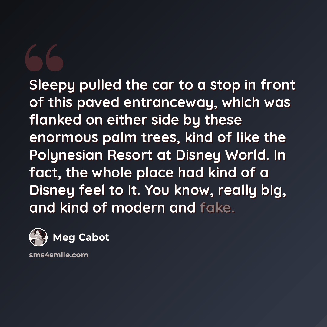 “Sleepy pulled the car to a stop in front of this paved entranceway, which was flanked on either side by these enormous palm trees, kind of like the Polynesian Resort at Disney World. In fact, the whole place had kind of a Disney feel to it. You know, really big, and kind of modern and fake.” quote by Meg Cabot