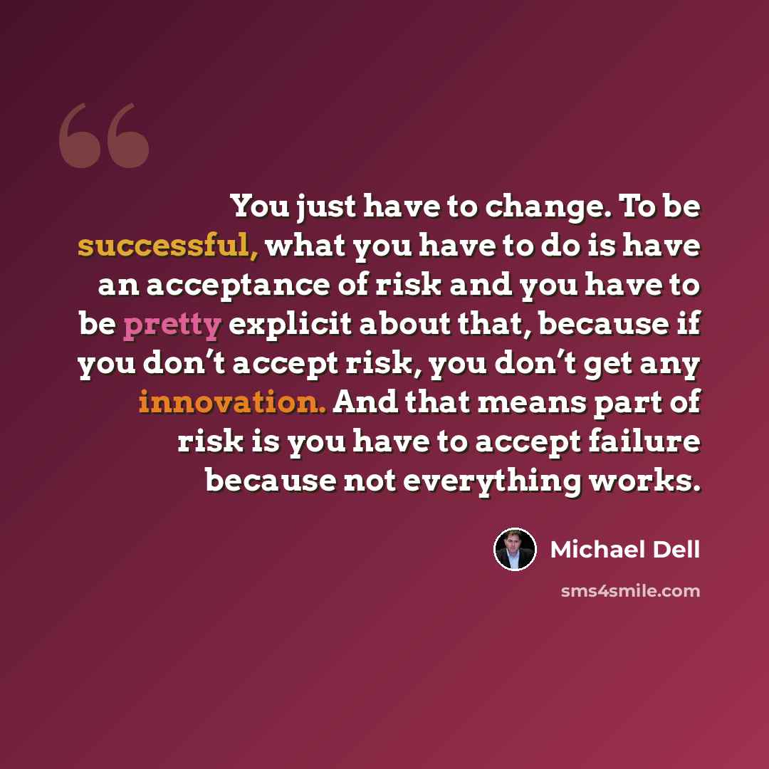 “You just have to change. To be successful, what you have to do is have an acceptance of risk and you have to be pretty explicit about that, because if you don’t accept risk, you don’t get any innovation. And that means part of risk is you have to accept failure because not everything works.” quote by Michael Dell