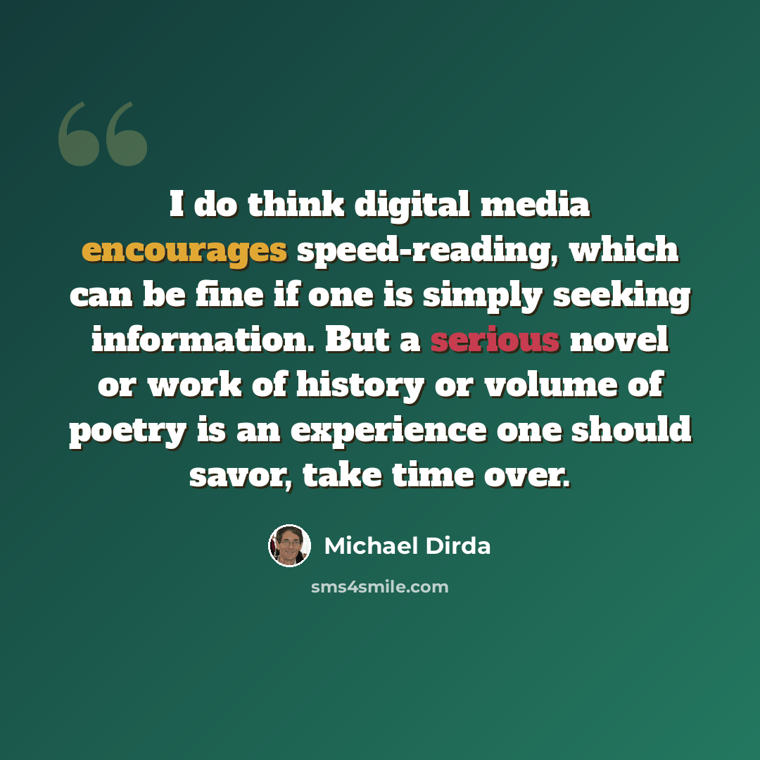 “I do think digital media encourages speed-reading, which can be fine if one is simply seeking information. But a serious novel or work of history or volume of poetry is an experience one should savor, take time over.” quote by Michael Dirda