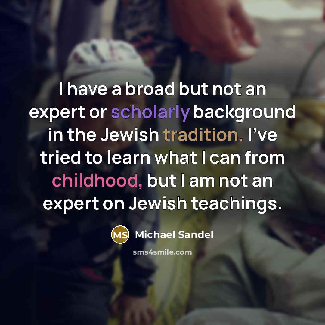 “I have a broad but not an expert or scholarly background in the Jewish tradition. I've tried to learn what I can from childhood, but I am not an expert on Jewish teachings.” quote by Michael Sandel