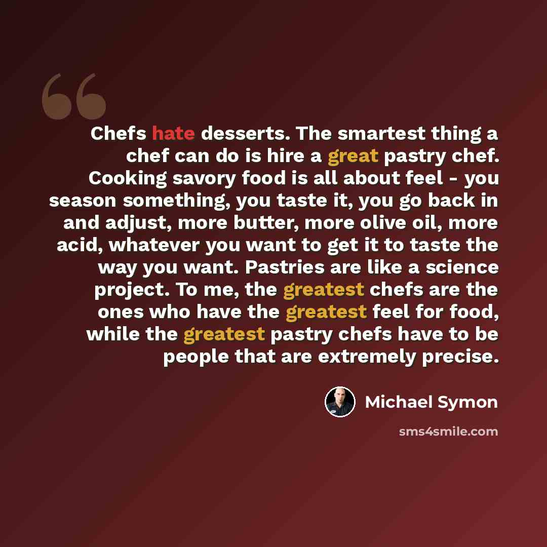 “Chefs hate desserts. The smartest thing a chef can do is hire a great pastry chef. Cooking savory food is all about feel - you season something, you taste it, you go back in and adjust, more butter, more olive oil, more acid, whatever you want to get it to taste the way you want. Pastries are like…” quote by Michael Symon
