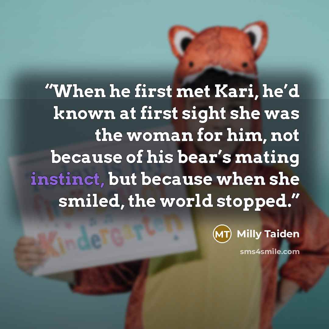 “When he first met Kari, he’d known at first sight she was the woman for him, not because of his bear’s mating instinct, but because when she smiled, the world stopped.” quote by Milly Taiden