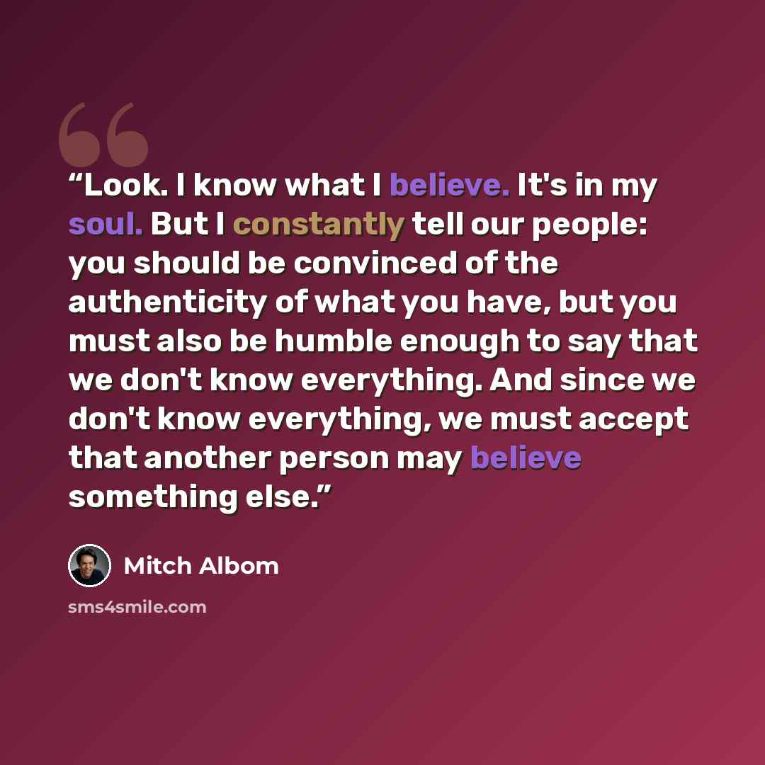 “Look. I know what I believe. It's in my soul. But I constantly tell our people: you should be convinced of the authenticity of what you have, but you must also be humble enough to say that we don't know everything. And since we don't know everything, we must accept that another person may believe…” quote by Mitch Albom