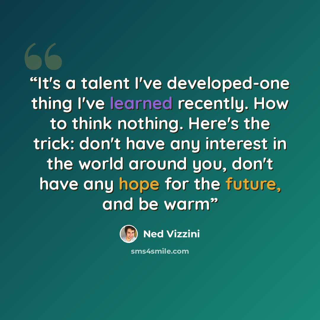 “It's a talent I've developed-one thing I've learned recently. How to think nothing. Here's the trick: don't have any interest in the world around you, don't have any hope for the future, and be warm” quote by Ned Vizzini
