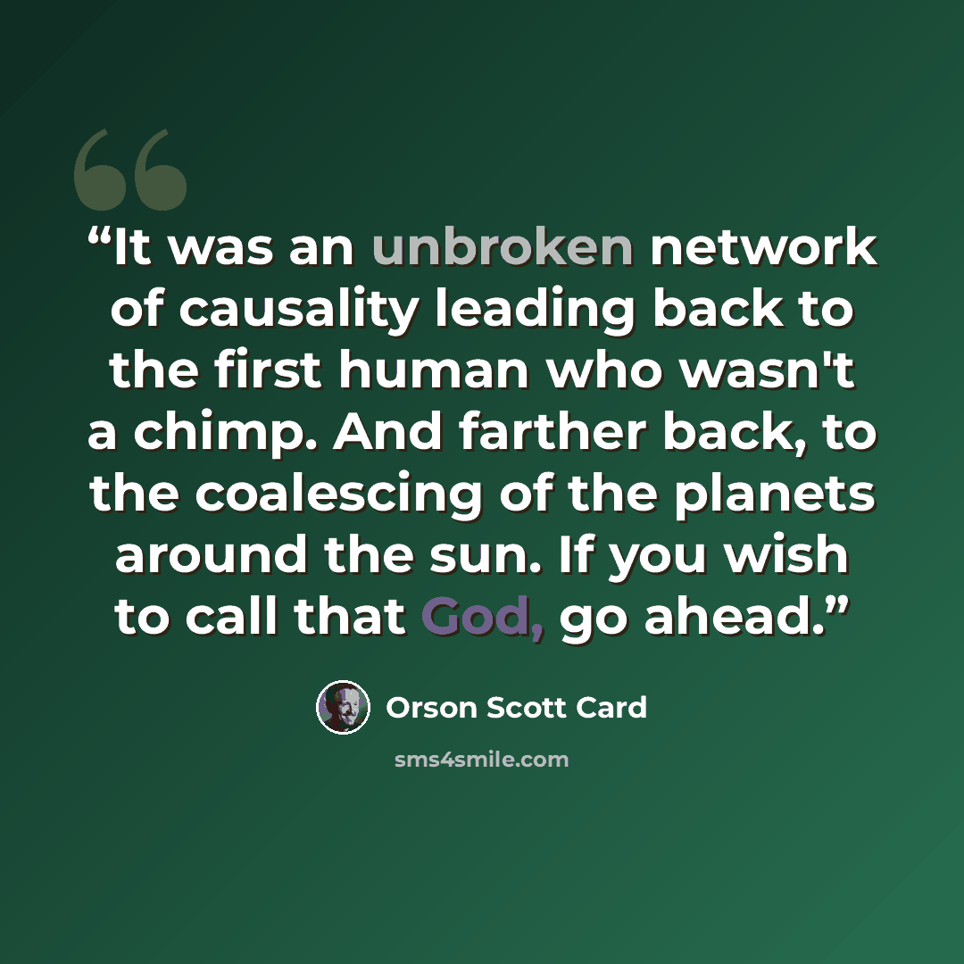 “It was an unbroken network of causality leading back to the first human who wasn't a chimp. And farther back, to the coalescing of the planets around the sun. If you wish to call that God, go ahead.” quote by Orson Scott Card