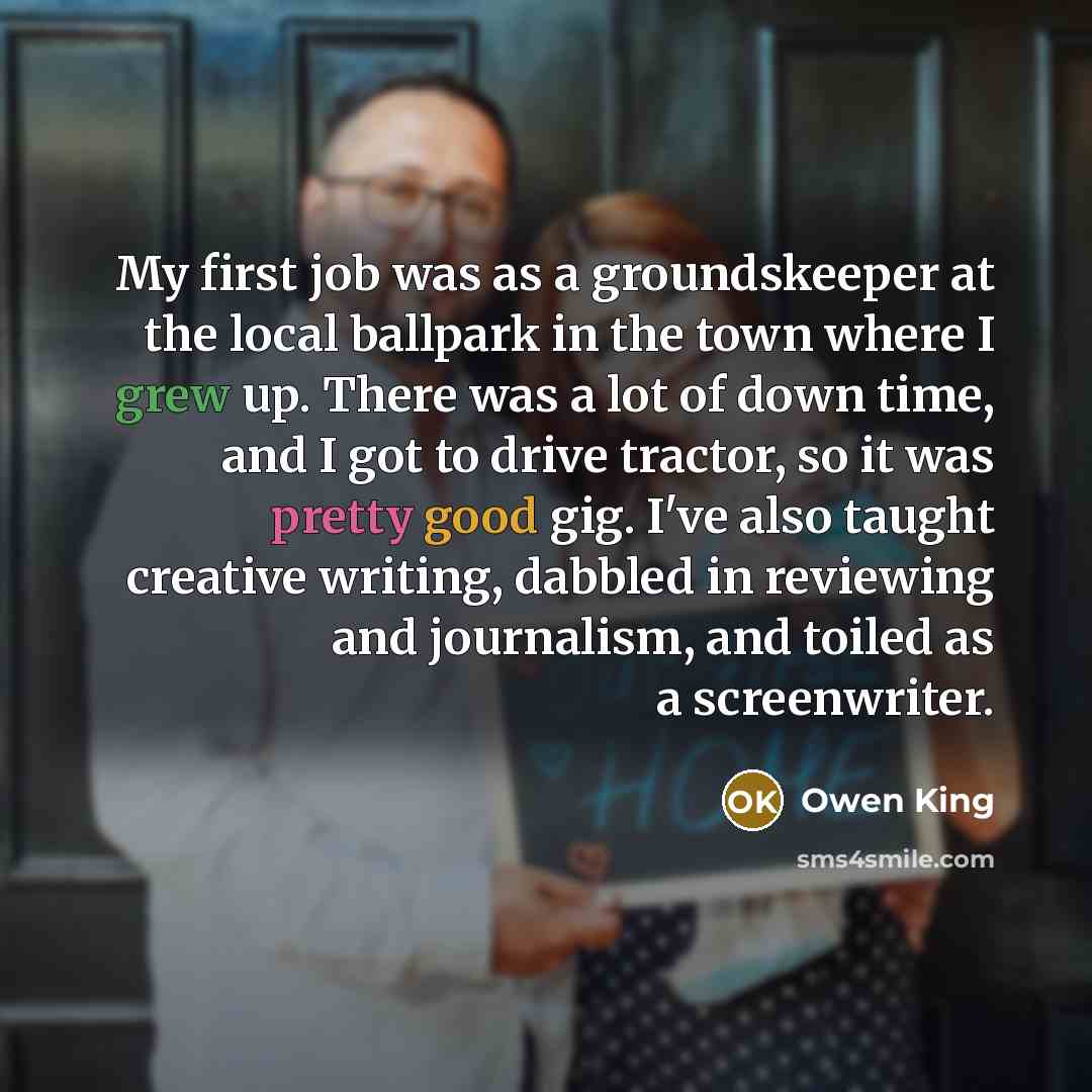 “My first job was as a groundskeeper at the local ballpark in the town where I grew up. There was a lot of down time, and I got to drive tractor, so it was pretty good gig. I've also taught creative writing, dabbled in reviewing and journalism, and toiled as a screenwriter.” quote by Owen King