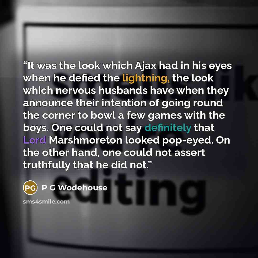 “It was the look which Ajax had in his eyes when he defied the lightning, the look which nervous husbands have when they announce their intention of going round the corner to bowl a few games with the boys. One could not say definitely that Lord Marshmoreton looked pop-eyed. On the other hand, one…” quote by P G Wodehouse