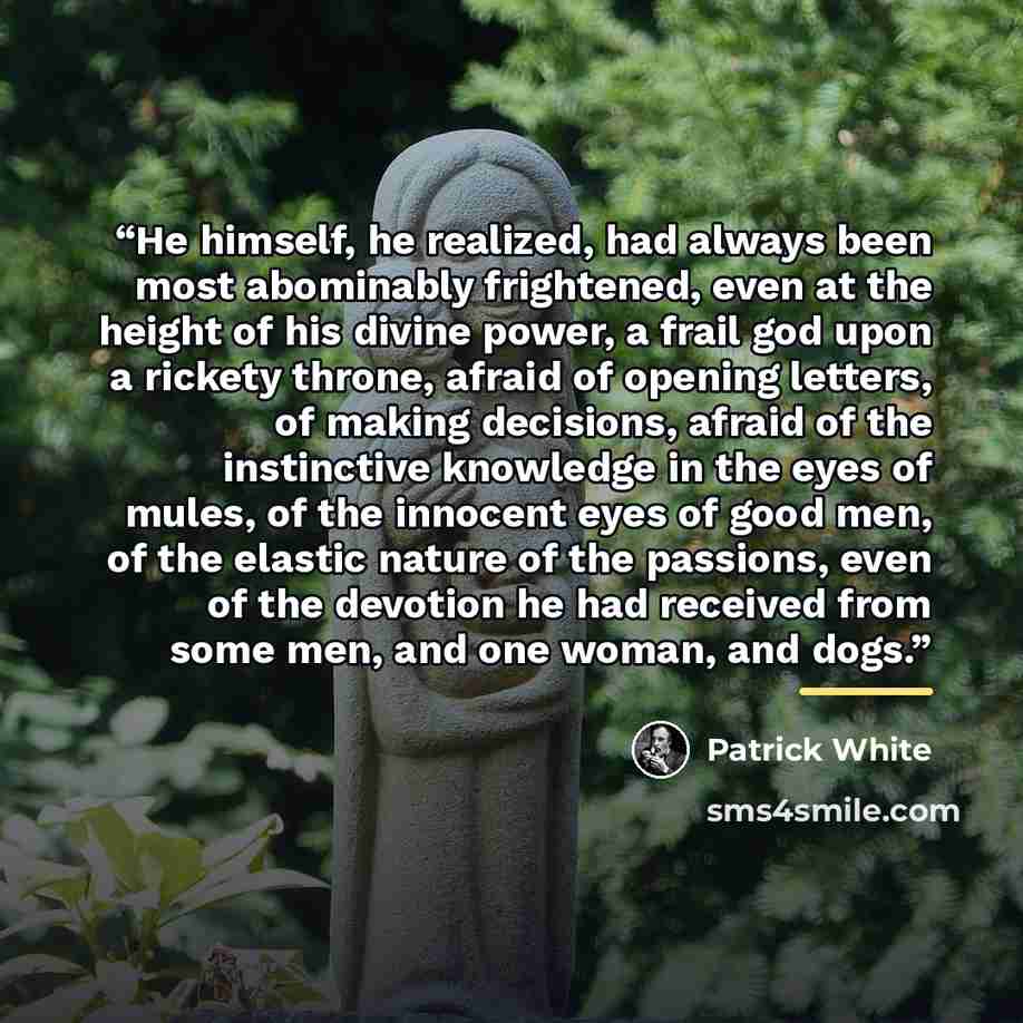 “He himself, he realized, had always been most abominably frightened, even at the height of his divine power, a frail god upon a rickety throne, afraid of opening letters, of making decisions, afraid of the instinctive knowledge in the eyes of mules, of the innocent eyes of good men, of the elastic…” quote by Patrick White