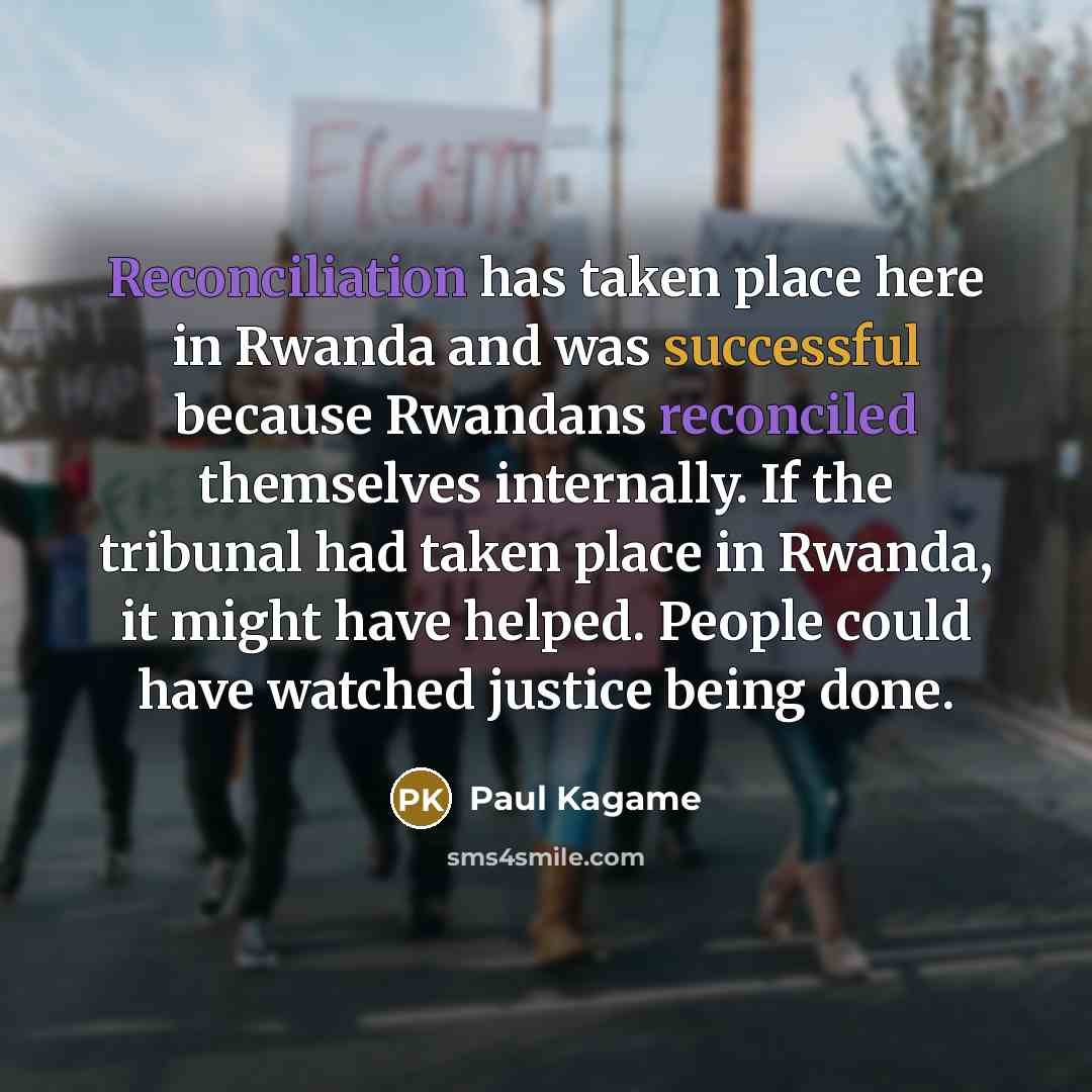 “Reconciliation has taken place here in Rwanda and was successful because Rwandans reconciled themselves internally. If the tribunal had taken place in Rwanda, it might have helped. People could have watched justice being done.” quote by Paul Kagame