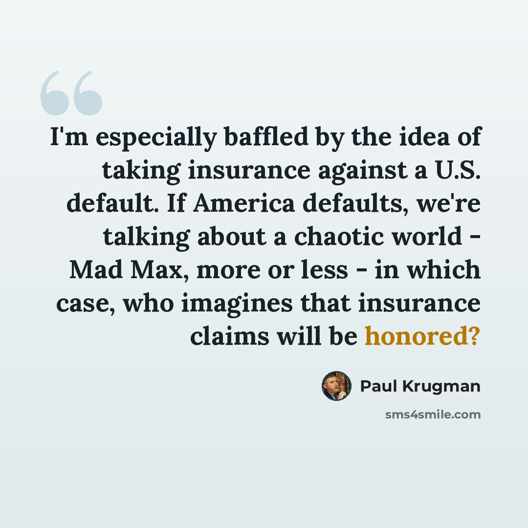 “I'm especially baffled by the idea of taking insurance against a U.S. default. If America defaults, we're talking about a chaotic world - Mad Max, more or less - in which case, who imagines that insurance claims will be honored?” quote by Paul Krugman