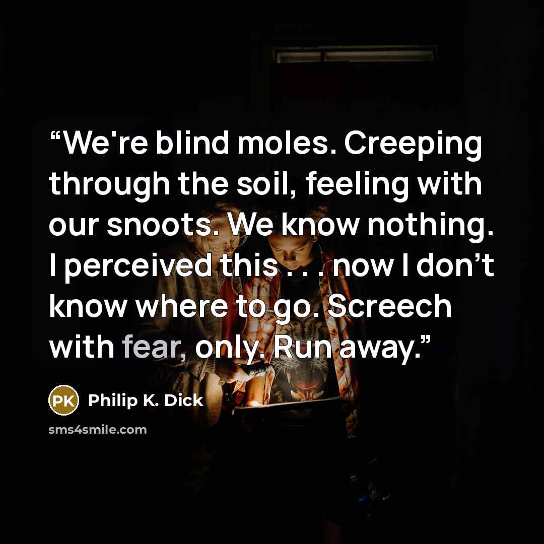 “We're blind moles. Creeping through the soil, feeling with our snoots. We know nothing. I perceived this . . . now I don't know where to go. Screech with fear, only. Run away.” quote by Philip K. Dick