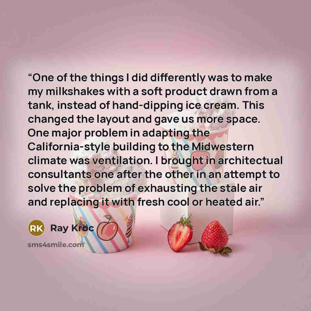 “One of the things I did differently was to make my milkshakes with a soft product drawn from a tank, instead of hand-dipping ice cream. This changed the layout and gave us more space. One major problem in adapting the California-style building to the Midwestern climate was ventilation. I brought…” quote by Ray Kroc