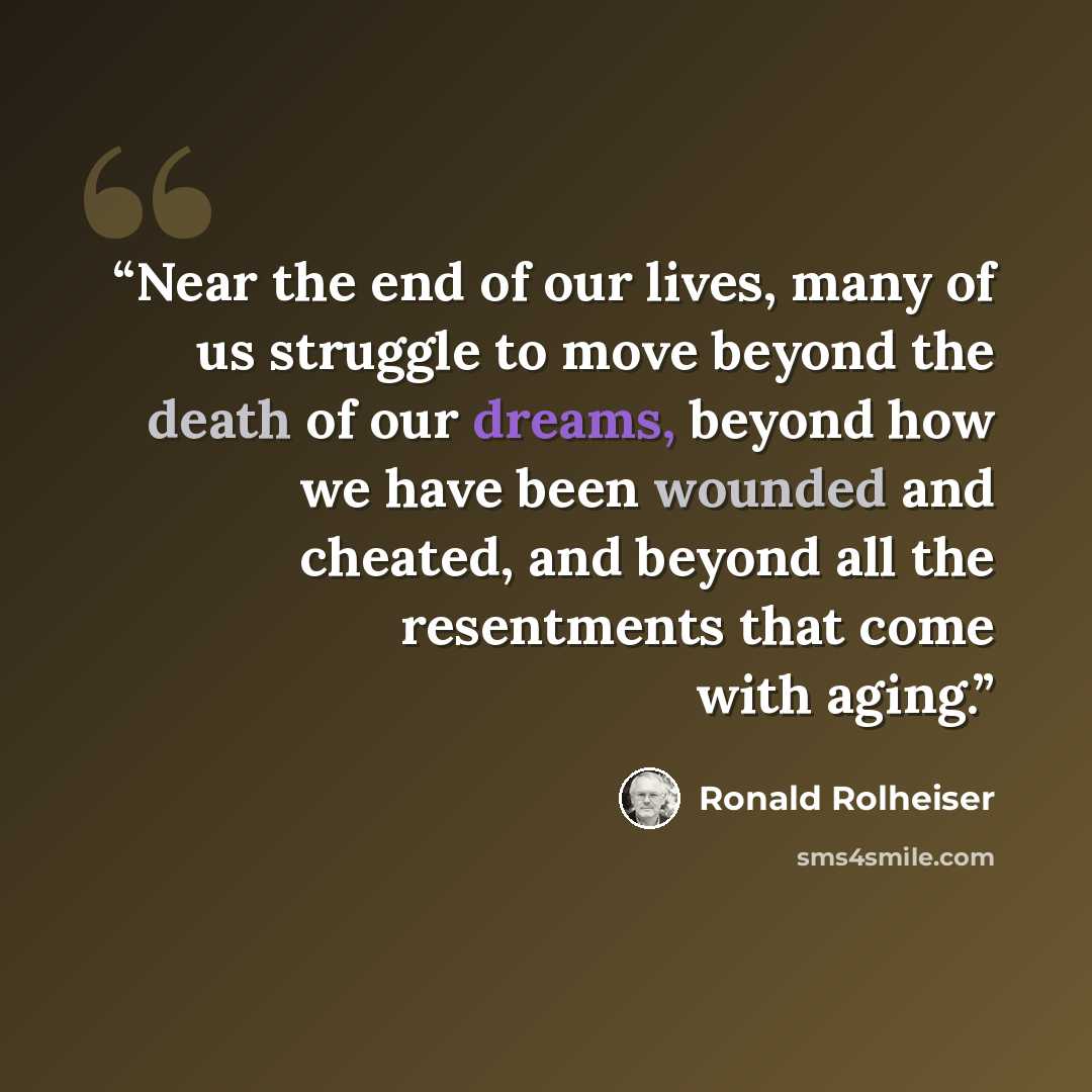 “Near the end of our lives, many of us struggle to move beyond the death of our dreams, beyond how we have been wounded and cheated, and beyond all the resentments that come with aging.” quote by Ronald Rolheiser