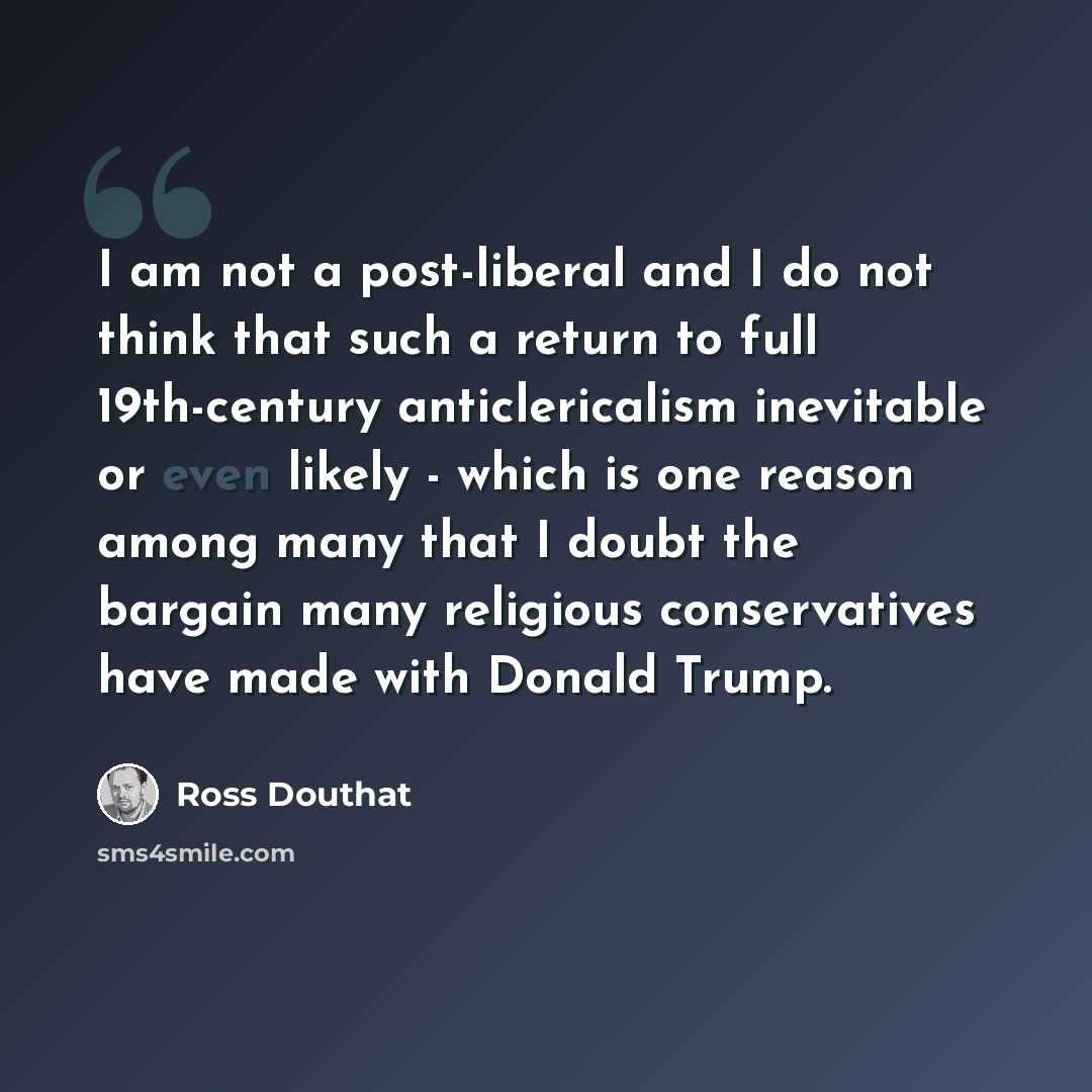 “I am not a post-liberal and I do not think that such a return to full 19th-century anticlericalism inevitable or even likely - which is one reason among many that I doubt the bargain many religious conservatives have made with Donald Trump.” quote by Ross Douthat
