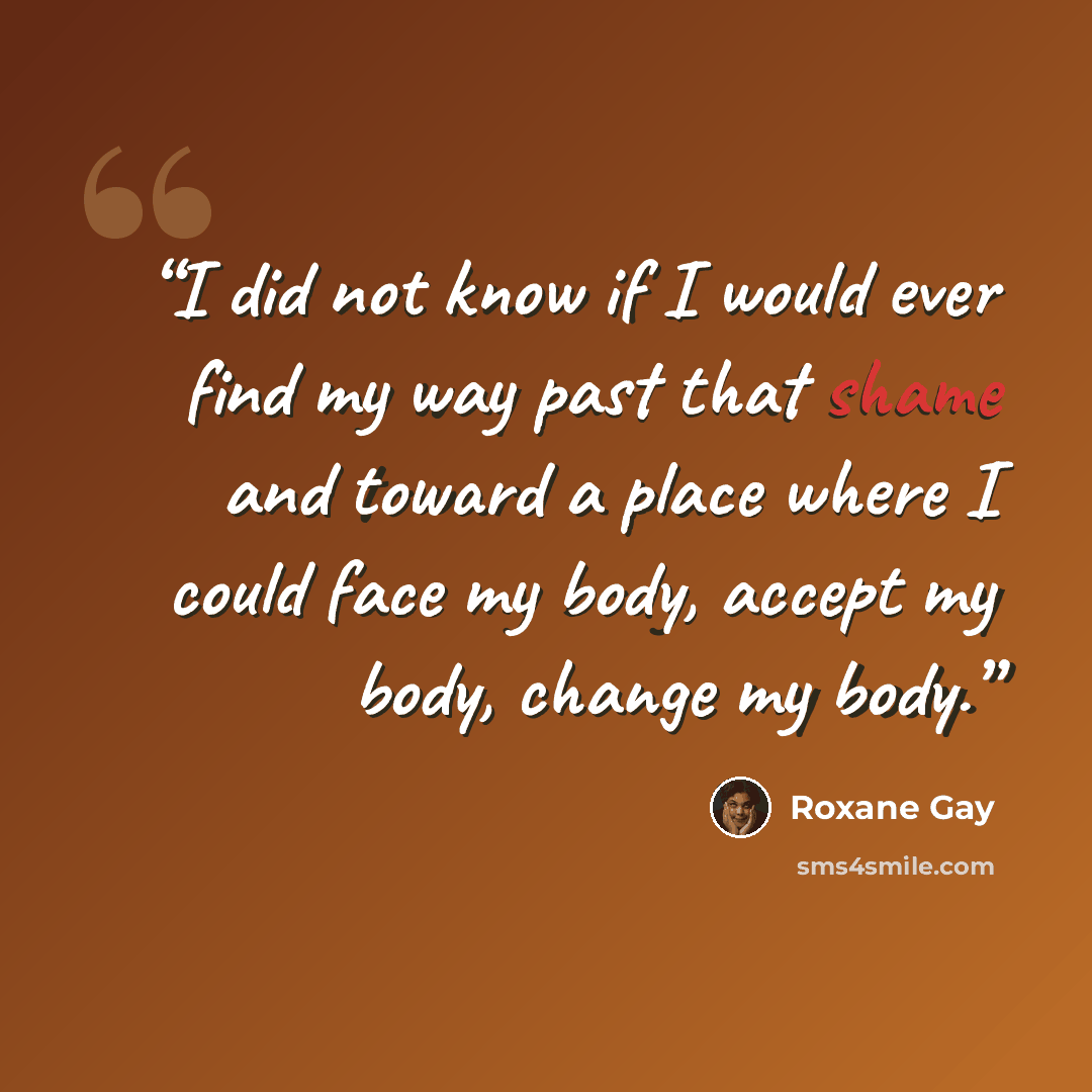 “I did not know if I would ever find my way past that shame and toward a place where I could face my body, accept my body, change my body.” quote by Roxane Gay