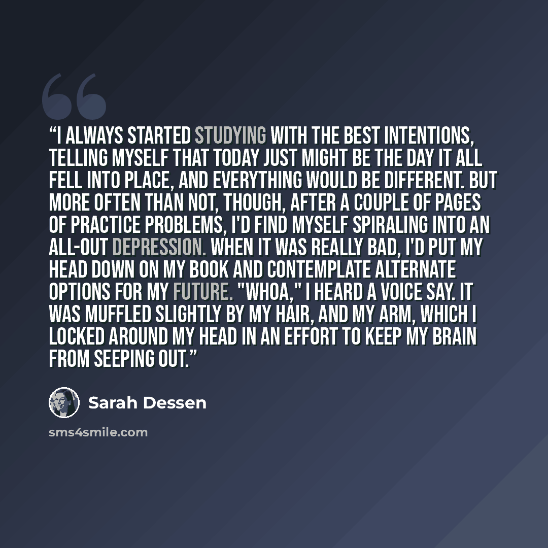 “I always started studying with the best intentions, telling myself that today just might be the day it all fell into place, and everything would be different. But more often than not, though, after a couple of pages of practice problems, I'd find myself spiraling into an all-out depression. When…” quote by Sarah Dessen