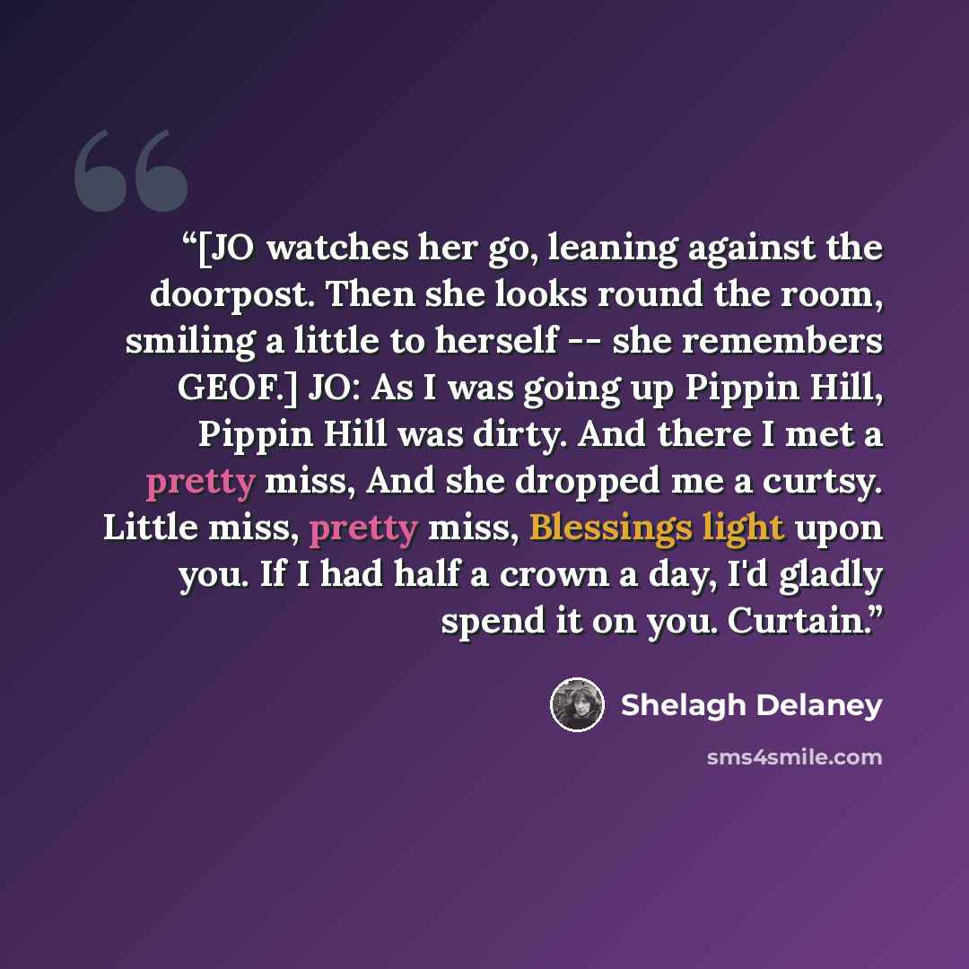 “[JO watches her go, leaning against the doorpost. Then she looks round the room, smiling a little to herself -- she remembers GEOF.] JO: As I was going up Pippin Hill, Pippin Hill was dirty. And there I met a pretty miss, And she dropped me a curtsy. Little miss, pretty miss, Blessings light upon…” quote by Shelagh Delaney