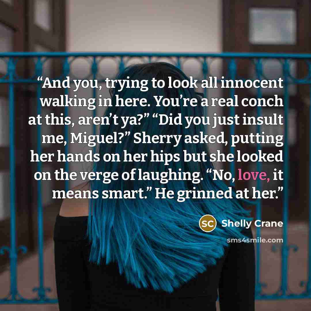 “And you, trying to look all innocent walking in here. You’re a real conch at this, aren’t ya?” “Did you just insult me, Miguel?” Sherry asked, putting her hands on her hips but she looked on the verge of laughing. “No, love, it means smart.” He grinned at her.” quote by Shelly Crane