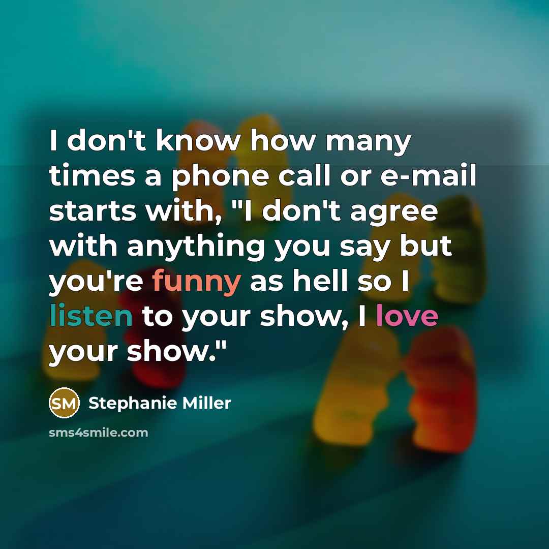 “I don't know how many times a phone call or e-mail starts with, "I don't agree with anything you say but you're funny as hell so I listen to your show, I love your show."” quote by Stephanie Miller